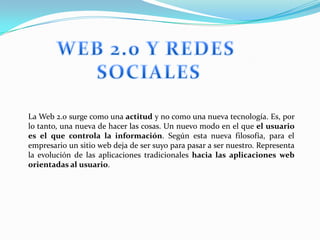 La Web 2.0 surge como una actitud y no como una nueva tecnología. Es, por
lo tanto, una nueva de hacer las cosas. Un nuevo modo en el que el usuario
es el que controla la información. Según esta nueva filosofía, para el
empresario un sitio web deja de ser suyo para pasar a ser nuestro. Representa
la evolución de las aplicaciones tradicionales hacia las aplicaciones web
orientadas al usuario.
 