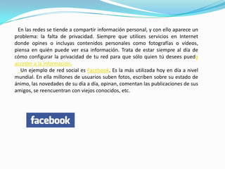 En las redes se tiende a compartir información personal, y con ello aparece un
problema: la falta de privacidad. Siempre que utilices servicios en Internet
donde opines o incluyas contenidos personales como fotografías o vídeos,
piensa en quién puede ver esa información. Trata de estar siempre al día de
cómo configurar la privacidad de tu red para que sólo quien tú desees pueda
acceder a la información.
   Un ejemplo de red social es Facebook. Es la más utilizada hoy en día a nivel
mundial. En ella millones de usuarios suben fotos, escriben sobre su estado de
ánimo, las novedades de su día a día, opinan, comentan las publicaciones de sus
amigos, se reencuentran con viejos conocidos, etc.
 