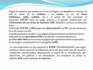 Según el esquema que podemos ver en la imagen, un usuario se conecta a la
red (a través de un módem o un router, ya sea vía línea
telefónica, cable, satélite, etc...). A partir de este momento el
protocolo TCP/IP entra en juego, gracias a él puedes comunicarte con
tuProveedor de servicios de Internet (ISP) dándole a conocer tu dirección
física.
Utilizando TCP/IP, el ISP asigna una dirección IP a tu PC y en ese momento
se te da acceso a la red.
Cuando queremos acceder a una página proporcionamos un dominio que es
traducido en los Servidores DNS y localizado. Cuando sabemos en
qué Servidor Web se encuentra la página que queremos visitar se procede a
su descarga y visualización en el navegador delPC.

Lo más importante es que apareció la WWW (WorldWideWeb), que logró
facilitar y hacer atractiva la utilización de la red para todo tipo de usuarios
añadiendo interactividad. Básicamente a través de la introducción del
hipertexto, los gráficos y los formularios. En ocasiones se utiliza la
palabra Web como sinónimo de Internet.
 