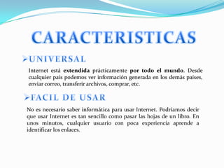 Internet está extendida prácticamente por todo el mundo. Desde
cualquier país podemos ver información generada en los demás países,
enviar correo, transferir archivos, comprar, etc.



No es necesario saber informática para usar Internet. Podríamos decir
que usar Internet es tan sencillo como pasar las hojas de un libro. En
unos minutos, cualquier usuario con poca experiencia aprende a
identificar los enlaces.
 