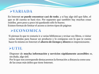 En Internet se puede encontrar casi de todo, y si hay algo útil que falte, el
que se dé cuenta se hará rico. Por supuesto que también hay muchas cosas
inútiles, pero poco a poco irá quedando sólo lo bueno.
Existen formas de limitar el acceso a ciertos tipos de páginas



Si piensas lo que te costaría ir a varias bibliotecas y revisar 100 libros, o visitar
varias tiendas para buscar un producto y lo comparas con lo que te cuesta
hacer lo mismo en Internet el ahorro de tiempo y dinero es impresionante.



 Disponer de mucha información y servicios rápidamente accesibles es,
 sin duda, algo útil.
 Por lo que nos corresponde destacaremos la formación a distancia como una
 de las cosas más útiles que tiene Internet.
 