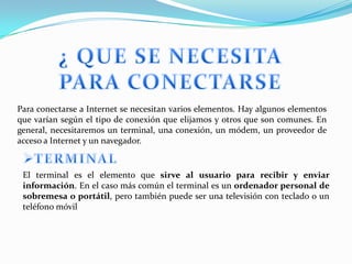 Para conectarse a Internet se necesitan varios elementos. Hay algunos elementos
que varían según el tipo de conexión que elijamos y otros que son comunes. En
general, necesitaremos un terminal, una conexión, un módem, un proveedor de
acceso a Internet y un navegador.


 El terminal es el elemento que sirve al usuario para recibir y enviar
 información. En el caso más común el terminal es un ordenador personal de
 sobremesa o portátil, pero también puede ser una televisión con teclado o un
 teléfono móvil
 