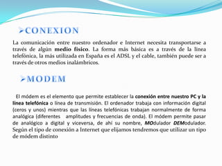 La comunicación entre nuestro ordenador e Internet necesita transportarse a
través de algún medio físico. La forma más básica es a través de la línea
telefónica, la más utilizada en España es el ADSL y el cable, también puede ser a
través de otros medios inalámbricos.




  El módem es el elemento que permite establecer la conexión entre nuestro PC y la
línea telefónica o línea de transmisión. El ordenador trabaja con información digital
(ceros y unos) mientras que las líneas telefónicas trabajan normalmente de forma
analógica (diferentes amplitudes y frecuencias de onda). El módem permite pasar
de analógico a digital y viceversa, de ahí su nombre, MOdulador DEModulador.
Según el tipo de conexión a Internet que elijamos tendremos que utilizar un tipo
de módem distinto
 