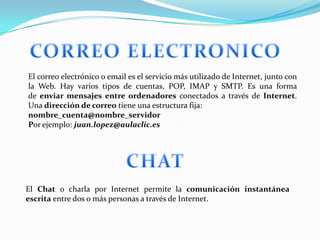 El correo electrónico o email es el servicio más utilizado de Internet, junto con
la Web. Hay varios tipos de cuentas, POP, IMAP y SMTP. Es una forma
de enviar mensajes entre ordenadores conectados a través de Internet.
Una dirección de correo tiene una estructura fija:
nombre_cuenta@nombre_servidor
Por ejemplo: juan.lopez@aulaclic.es




El Chat o charla por Internet permite la comunicación instantánea
escrita entre dos o más personas a través de Internet.
 