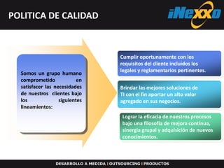 POLITICA DE CALIDAD



                                Cumplir oportunamente con los
                                requisitos del cliente incluidos los
                                legales y reglamentarios pertinentes.
  Somos un grupo humano
  comprometido             en
  satisfacer las necesidades    Brindar las mejores soluciones de
  de nuestros clientes bajo     TI con el fin aportar un alto valor
  los              siguientes   agregado en sus negocios.
  lineamientos:
                                Lograr la eficacia de nuestros procesos
                                bajo una filosofía de mejora continua,
                                sinergia grupal y adquisición de nuevos
                                conocimientos.
 
