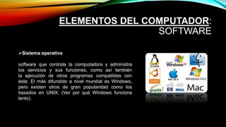 ELEMENTOS DEL COMPUTADOR:
SOFTWARE
Sistema operativo
software que controla la computadora y administra
los servicios y sus funciones, como así también
la ejecución de otros programas compatibles con
éste. El más difundido a nivel mundial es Windows,
pero existen otros de gran popularidad como los
basados en UNIX. (Ver por qué Windows funciona
lento).
 