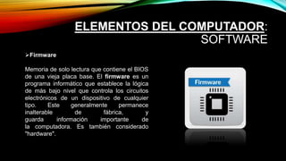 ELEMENTOS DEL COMPUTADOR:
SOFTWARE
Firmware
Memoria de solo lectura que contiene el BIOS
de una vieja placa base. El firmware es un
programa informático que establece la lógica
de más bajo nivel que controla los circuitos
electrónicos de un dispositivo de cualquier
tipo. Este generalmente permanece
inalterable de fábrica, y
guarda información importante de
la computadora. Es también considerado
"hardware".
 