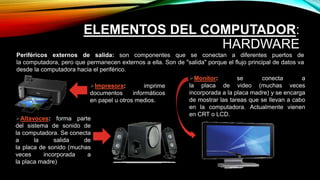 ELEMENTOS DEL COMPUTADOR:
HARDWARE
Periféricos externos de salida: son componentes que se conectan a diferentes puertos de
la computadora, pero que permanecen externos a ella. Son de "salida" porque el flujo principal de datos va
desde la computadora hacia el periférico.
Monitor: se conecta a
la placa de video (muchas veces
incorporada a la placa madre) y se encarga
de mostrar las tareas que se llevan a cabo
en la computadora. Actualmente vienen
en CRT o LCD.
Impresora: imprime
documentos informáticos
en papel u otros medios.
Altavoces: forma parte
del sistema de sonido de
la computadora. Se conecta
a la salida de
la placa de sonido (muchas
veces incorporada a
la placa madre)
 