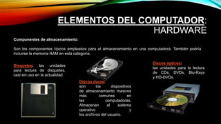 ELEMENTOS DEL COMPUTADOR:
HARDWARE
Componentes de almacenamiento:
Son los componentes típicos empleados para el almacenamiento en una computadora. También podría
incluirse la memoria RAM en esta categoría.
Discos duros:
son los dispositivos
de almacenamiento masivos
más comunes en
las computadoras.
Almacenan el sistema
operativo y
los archivos del usuario.
Discos ópticos:
las unidades para la lectura
de CDs, DVDs, Blu-Rays
y HD-DVDs.
Disquetes: las unidades
para lectura de disquetes,
casi sin uso en la actualidad.
 