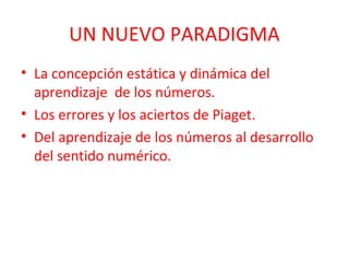 UN NUEVO PARADIGMA
• La concepción estática y dinámica del
aprendizaje de los números.
• Los errores y los aciertos de Piaget.
• Del aprendizaje de los números al desarrollo
del sentido numérico.

 