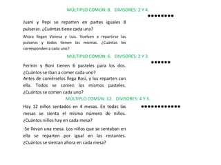 MÚLTIPLO COMÚN: 8. DIVISORES: 2 Y 4.
Juani y Pepi se reparten en partes iguales 8
pulseras. ¿Cuántas tiene cada una?

●●●●●●●●

Ahora llegan Vanesa y Luis. Vuelven a repartirse las
pulseras y todos tienen las mismas. ¿Cuántas les
corresponden a cada uno?

MÚLTIPLO COMÚN: 6. DIVISORES: 2 Y 3.
Fermín y Boni tienen 6 pasteles para los dos.
¿Cuántos se iban a comer cada uno?
Antes de comérselos llega Rosi, y los reparten con
ella. Todos se comen los mismos pasteles.
¿Cuántos se comen cada uno?
MÚLTIPLO COMÚN: 12. DIVISORES: 4 Y 3.
Hay 12 niños sentados en 4 mesas. En todas las
mesas se sienta el mismo número de niños.
¿Cuántos niños hay en cada mesa?
-Se llevan una mesa. Los niños que se sentaban en
ella se reparten por igual en las restantes.
¿Cuántos se sientan ahora en cada mesa?

●●●●●●

●●●●●●●●●●●●

 