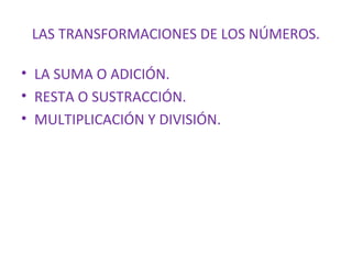 LAS TRANSFORMACIONES DE LOS NÚMEROS.
• LA SUMA O ADICIÓN.
• RESTA O SUSTRACCIÓN.
• MULTIPLICACIÓN Y DIVISIÓN.

 
