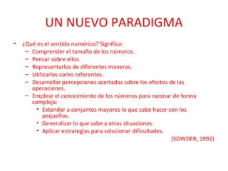 UN NUEVO PARADIGMA
•

¿Qué es el sentido numérico? Significa:
– Comprender el tamaño de los números.
– Pensar sobre ellos.
– Representarlos de diferentes maneras.
– Utilizarlos como referentes.
– Desarrollar percepciones acertadas sobre los efectos de las
operaciones.
– Emplear el conocimiento de los números para razonar de forma
compleja:
• Extender a conjuntos mayores lo que sabe hacer con los
pequeños.
• Generalizar lo que sabe a otras situaciones.
• Aplicar estrategias para solucionar dificultades.
(SOWDER, 1992)

 