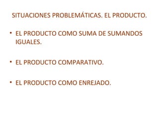 SITUACIONES PROBLEMÁTICAS. EL PRODUCTO.
• EL PRODUCTO COMO SUMA DE SUMANDOS
IGUALES.
• EL PRODUCTO COMPARATIVO.
• EL PRODUCTO COMO ENREJADO.

 