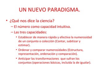 UN NUEVO PARADIGMA.
• ¿Qué nos dice la ciencia?
– El número como capacidad intuitiva.
– Las tres capacidades:
• Establecer de manera rápida y efectiva la numerosidad
de un conjunto o colección (Contar, subitizar y
estimar).
• Ordenar y comparar numerosidades (Estructura,
representación, ordenación y comparación).
• Anticipar las transformaciones que sufran los
conjuntos (operaciones básicas, incluida la de igualar).

 
