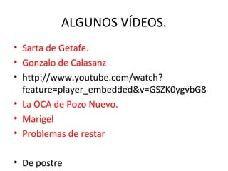 ALGUNOS VÍDEOS.
• Sarta de Getafe.
• Gonzalo de Calasanz
• http://www.youtube.com/watch?
feature=player_embedded&v=GSZK0ygvbG8
• La OCA de Pozo Nuevo.
• Marigel
• Problemas de restar
• De postre

 