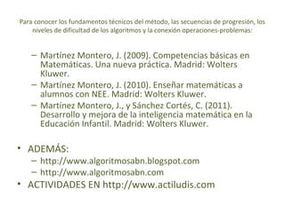 Para conocer los fundamentos técnicos del método, las secuencias de progresión, los
niveles de dificultad de los algoritmos y la conexión operaciones-problemas:

– Martínez Montero, J. (2009). Competencias básicas en
Matemáticas. Una nueva práctica. Madrid: Wolters
Kluwer.
– Martínez Montero, J. (2010). Enseñar matemáticas a
alumnos con NEE. Madrid: Wolters Kluwer.
– Martínez Montero, J., y Sánchez Cortés, C. (2011).
Desarrollo y mejora de la inteligencia matemática en la
Educación Infantil. Madrid: Wolters Kluwer.

• ADEMÁS:

– http://www.algoritmosabn.blogspot.com
– http://www.algoritmosabn.com

• ACTIVIDADES EN http://www.actiludis.com

 