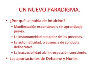 UN NUEVO PARADIGMA.
• ¿Por qué se habla de intuición?
– Manifestación espontánea y sin aprendizaje
previo.
– La instantaneidad o rapidez de los procesos.
– La automaticidad, o ausencia de conducta
deliberativa.
– La inaccesibilidad ala introspección consciente.

• Las aportaciones de Dehaene y Nunes.

 