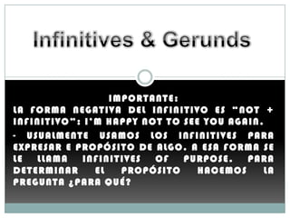 IMPORTANTE:
L A F O R M A N E G A T I V A D E L I N F I N I T I V O E S “ NO T +
INFINITIVO”: I’M HAPPY NOT TO SEE YOU AGAIN.
- U S U A L M E N T E U S A M O S L O S I NF I N I T I V E S P A R A
E X P R E S A R E P R O PÓ S I T O D E A L G O . A E S A F O R M A S E
LE     LLAMA        INFINITIVES        OF       P UR P O S E . PARA
DETERMINAR             EL      P R O PÓ S I T O      HACEMOS       LA
PREGUNTA ¿PARA QUÉ?
 