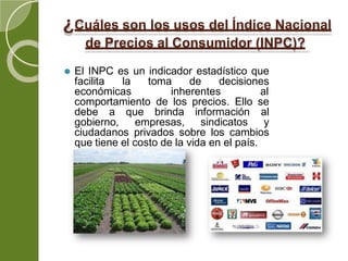 ¿Cuáles son los usos del Índice Nacional
de Precios al Consumidor (INPC)?
⚫ El INPC es un indicador estadístico que
facilita la toma de decisiones
económicas inherentes al
comportamiento de los precios. Ello se
debe a que brinda información al
gobierno, empresas, sindicatos y
ciudadanos privados sobre los cambios
que tiene el costo de la vida en el país.
 