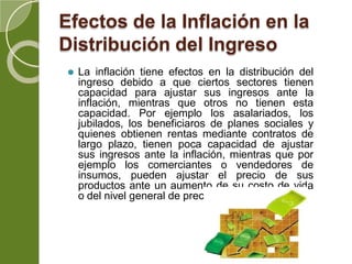 Efectos de la Inflación en la
Distribución del Ingreso
⚫ La inflación tiene efectos en la distribución del
ingreso debido a que ciertos sectores tienen
capacidad para ajustar sus ingresos ante la
inflación, mientras que otros no tienen esta
capacidad. Por ejemplo los asalariados, los
jubilados, los beneficiaros de planes sociales y
quienes obtienen rentas mediante contratos de
largo plazo, tienen poca capacidad de ajustar
sus ingresos ante la inflación, mientras que por
ejemplo los comerciantes o vendedores de
insumos, pueden ajustar el precio de sus
productos ante un aumento de su costo de vida
o del nivel general de precios.
 