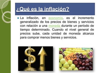 ¿Qué es la inflación?
⚫ La inflación, en economía, es el incremento
generalizado de los precios de bienes y servicios
con relación a una moneda durante un período de
tiempo determinado. Cuando el nivel general de
precios sube, cada unidad de moneda alcanza
para comprar menos bienes y servicios.
 