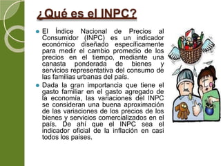 ¿Qué es el INPC?
⚫ El Índice Nacional de Precios al
Consumidor (INPC) es un indicador
económico diseñado específicamente
para medir el cambio promedio de los
precios en el tiempo, mediante una
canasta ponderada de bienes y
servicios representativa del consumo de
las familias urbanas del país.
⚫ Dada la gran importancia que tiene el
gasto familiar en el gasto agregado de
la economía, las variaciones del INPC
se consideran una buena aproximación
de las variaciones de los precios de los
bienes y servicios comercializados en el
país. De ahí que el INPC sea el
indicador oficial de la inflación en casi
todos los paises.
 