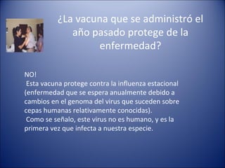 ¿La vacuna que se administró el
             año pasado protege de la
                  enfermedad?

NO!
 Esta vacuna protege contra la influenza estacional
(enfermedad que se espera anualmente debido a
cambios en el genoma del virus que suceden sobre
cepas humanas relativamente conocidas).
 Como se señalo, este virus no es humano, y es la
primera vez que infecta a nuestra especie.
 