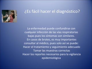 ¿Es fácil hacer el diagnóstico?


   La enfermedad puede confundirse con
 cualquier infección de las vías respiratorias
    bajas pues los síntomas son similares.
   En casos de brotes, es muy importantes
 consultar al médico, pues solo así se puede:
Hacer el tratamiento y seguimiento adecuado
        Tomar las muestras correctas
Hacer los reportes necesarios para la vigilancia
               epidemiológica
 