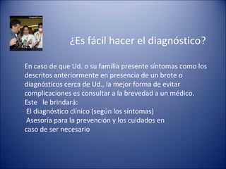 ¿Es fácil hacer el diagnóstico?

En caso de que Ud. o su familia presente síntomas como los
descritos anteriormente en presencia de un brote o
diagnósticos cerca de Ud., la mejor forma de evitar
complicaciones es consultar a la brevedad a un médico.
Este le brindará:
 El diagnóstico clínico (según los síntomas)
 Asesoría para la prevención y los cuidados en
caso de ser necesario
 