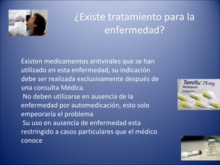 ¿Existe tratamiento para la
                        enfermedad?

Existen medicamentos antivirales que se han
utilizado en esta enfermedad, su indicación
debe ser realizada exclusivamente después de
una consulta Médica.
 No deben utilizarse en ausencia de la
enfermedad por automedicación, esto solo
empeoraría el problema
 Su uso en ausencia de enfermedad esta
restringido a casos particulares que el médico
conoce
 