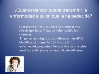 ¿Cuánto tiempo puede transmitir la
enfermedad alguien que la ha padecido?

    La transmite mientras tenga los síntomas y se
    calcula que hasta 7 días de haber cedido los
    síntomas.
     En personas alérgicas o asmáticas es muy difícil
    identificar el momento de inicio de la
    enfermedad, pregunte si tiene dudas de una crisis
    asmática o alérgica vs. un episodio de influenza.
 