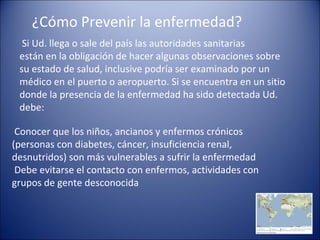 ¿Cómo Prevenir la enfermedad?
  Si Ud. llega o sale del país las autoridades sanitarias
 están en la obligación de hacer algunas observaciones sobre
 su estado de salud, inclusive podría ser examinado por un
 médico en el puerto o aeropuerto. Si se encuentra en un sitio
 donde la presencia de la enfermedad ha sido detectada Ud.
 debe:

 Conocer que los niños, ancianos y enfermos crónicos
(personas con diabetes, cáncer, insuficiencia renal,
desnutridos) son más vulnerables a sufrir la enfermedad
 Debe evitarse el contacto con enfermos, actividades con
grupos de gente desconocida
 