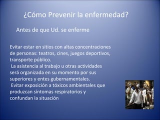 ¿Cómo Prevenir la enfermedad?
   Antes de que Ud. se enferme

Evitar estar en sitios con altas concentraciones
de personas: teatros, cines, juegos deportivos,
transporte público.
 La asistencia al trabajo u otras actividades
será organizada en su momento por sus
superiores y entes gubernamentales.
 Evitar exposición a tóxicos ambientales que
produzcan síntomas respiratorios y
confundan la situación
 