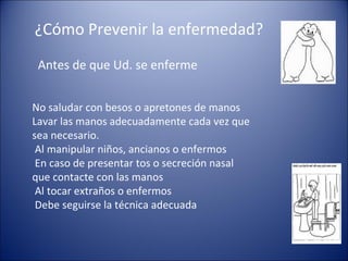 ¿Cómo Prevenir la enfermedad?
 Antes de que Ud. se enferme


No saludar con besos o apretones de manos
Lavar las manos adecuadamente cada vez que
sea necesario.
 Al manipular niños, ancianos o enfermos
 En caso de presentar tos o secreción nasal
que contacte con las manos
 Al tocar extraños o enfermos
 Debe seguirse la técnica adecuada
 