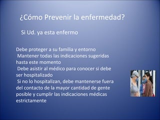 ¿Cómo Prevenir la enfermedad?
  Si Ud. ya esta enfermo

Debe proteger a su familia y entorno
 Mantener todas las indicaciones sugeridas
hasta este momento
 Debe asistir al médico para conocer si debe
ser hospitalizado
 Si no lo hospitalizan, debe mantenerse fuera
del contacto de la mayor cantidad de gente
posible y cumplir las indicaciones médicas
estrictamente
 