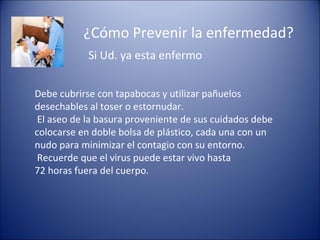 ¿Cómo Prevenir la enfermedad?
            Si Ud. ya esta enfermo


Debe cubrirse con tapabocas y utilizar pañuelos
desechables al toser o estornudar.
 El aseo de la basura proveniente de sus cuidados debe
colocarse en doble bolsa de plástico, cada una con un
nudo para minimizar el contagio con su entorno.
 Recuerde que el virus puede estar vivo hasta
72 horas fuera del cuerpo.
 