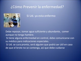 ¿Cómo Prevenir la enfermedad?

                   Si Ud. ya esta enfermo



Debe reposar, tomar agua suficiente y abundante, comer
aunque no tenga hambre.
 Si tiene alguna enfermedad en control, debe comunicarse con
su médico para indicaciones especiales.
 Si Ud. se cura pronto, será alguien que podrá ser útil en caso
de que el brote no se contenga, así que debe cuidarse
 