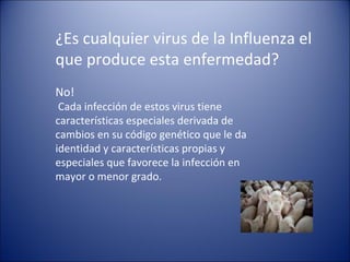 ¿Es cualquier virus de la Influenza el
que produce esta enfermedad?
No!
 Cada infección de estos virus tiene
características especiales derivada de
cambios en su código genético que le da
identidad y características propias y
especiales que favorece la infección en
mayor o menor grado.
 