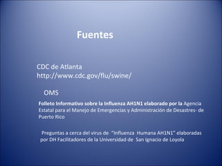 Fuentes

CDC de Atlanta
http://www.cdc.gov/flu/swine/

  OMS
Folleto Informativo sobre la Influenza AH1N1 elaborado por la Agencia
Estatal para el Manejo de Emergencias y Administración de Desastres- de
Puerto Rico

 Preguntas a cerca del virus de “Influenza Humana AH1N1” elaboradas
 por DH Facilitadores de la Universidad de San Ignacio de Loyola
 