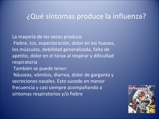 ¿Qué síntomas produce la influenza?

La mayoría de las veces produce
 Fiebre, tos, expectoración, dolor en los huesos,
los músculos, debilidad generalizada, falta de
apetito, dolor en el tórax al respirar y dificultad
respiratoria
 También se puede tener:
 Náuseas, vómitos, diarrea, dolor de garganta y
secreciones nasales. Esto sucede en menor
frecuencia y casi siempre acompañando a
síntomas respiratorios y/o fiebre
 