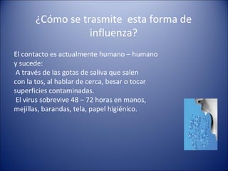 ¿Cómo se trasmite esta forma de
                 influenza?
El contacto es actualmente humano – humano
y sucede:
 A través de las gotas de saliva que salen
con la tos, al hablar de cerca, besar o tocar
superficies contaminadas.
 El virus sobrevive 48 – 72 horas en manos,
mejillas, barandas, tela, papel higiénico.
 