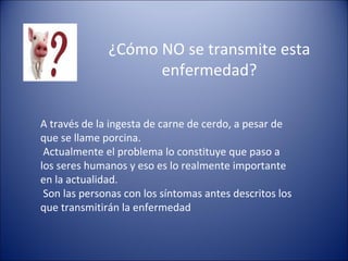 ¿Cómo NO se transmite esta
                    enfermedad?

A través de la ingesta de carne de cerdo, a pesar de
que se llame porcina.
 Actualmente el problema lo constituye que paso a
los seres humanos y eso es lo realmente importante
en la actualidad.
 Son las personas con los síntomas antes descritos los
que transmitirán la enfermedad
 