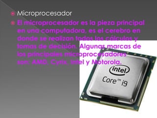  Microprocesador
 El microprocesador es la pieza principal
  en una computadora, es el cerebro en
  donde se realizan todos los cálculos y
  tomas de decisión. Algunas marcas de
  los principales microprocesadores
  son: AMD, Cyrix, Intel y Motorola.
 