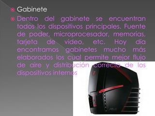  Gabinete
 Dentro del gabinete se encuentran
  todos los dispositivos principales. Fuente
  de poder, microprocesador, memorias,
  tarjeta de video, etc. Hoy día
  encontramos gabinetes mucho más
  elaborados los cual permite mejor flujo
  de aire y distribución correcta de los
  dispositivos internos
 