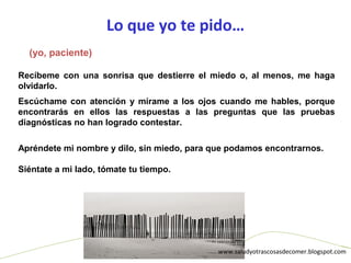 Lo que yo te pido…
www.saludyotrascosasdecomer.blogspot.com
Recíbeme con una sonrisa que destierre el miedo o, al menos, me haga
olvidarlo.
Escúchame con atención y mírame a los ojos cuando me hables, porque
encontrarás en ellos las respuestas a las preguntas que las pruebas
diagnósticas no han logrado contestar.
Apréndete mi nombre y dilo, sin miedo, para que podamos encontrarnos.
Siéntate a mi lado, tómate tu tiempo.
(yo, paciente)
 