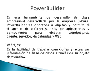 Es una herramienta de desarrollo de clase
empresarial desarrollada por la empresa Sybase.
PowerBuilder es orientada a objetos y permite el
desarrollo de diferentes tipos de aplicaciones y
componentes para ejecutar arquitecturas
cliente/servidor, distribuidas y Web.
Ventajas:
Es la facilidad de trabajar conexiones y actualizar
información de base de datos a través de su objeto
datawindow.
 