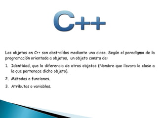 Los objetos en C++ son abstraídos mediante una clase. Según el paradigma de la
programación orientada a objetos, un objeto consta de:
1. Identidad, que lo diferencia de otros objetos (Nombre que llevara la clase a
la que pertenece dicho objeto).
2. Métodos o funciones.
3. Atributos o variables.
 