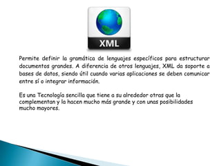 Permite definir la gramática de lenguajes específicos para estructurar
documentos grandes. A diferencia de otros lenguajes, XML da soporte a
bases de datos, siendo útil cuando varias aplicaciones se deben comunicar
entre sí o integrar información.
Es una Tecnología sencilla que tiene a su alrededor otras que la
complementan y la hacen mucho más grande y con unas posibilidades
mucho mayores.
 