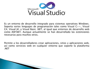 Es un entorno de desarrollo integrado para sistemas operativos Windows.
Soporta varios lenguajes de programación tales como Visual C++, Visual
C#, Visual J#, y Visual Basic .NET, al igual que entornos de desarrollo web
como ASP.NET. Aunque actualmente se han desarrollado las extensiones
necesarias para muchos otros.
Permite a los desarrolladores crear aplicaciones, sitios y aplicaciones web,
así como servicios web en cualquier entorno que soporte la plataforma
.NET
 